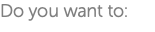 Do you want to: