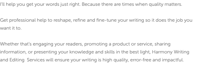 I’ll help you get your words just right. Because there are times when quality matters. Get professional help to reshape, refine and fine-tune your writing so it does the job you want it to. Whether that’s engaging your readers, promoting a product or service, sharing information, or presenting your knowledge and skills in the best light, Harmony Writing and Editing Services will ensure your writing is high quality, error-free and impactful.