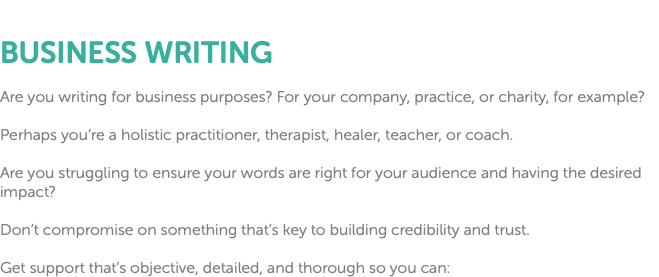  BUSINESS WRITING Are you writing for business purposes? For your company, practice, or charity, for example? Perhaps you’re a holistic practitioner, therapist, healer, teacher, or coach. Are you struggling to ensure your words are right for your audience and having the desired impact? Don’t compromise on something that’s key to building credibility and trust. Get support that’s objective, detailed, and thorough so you can: 