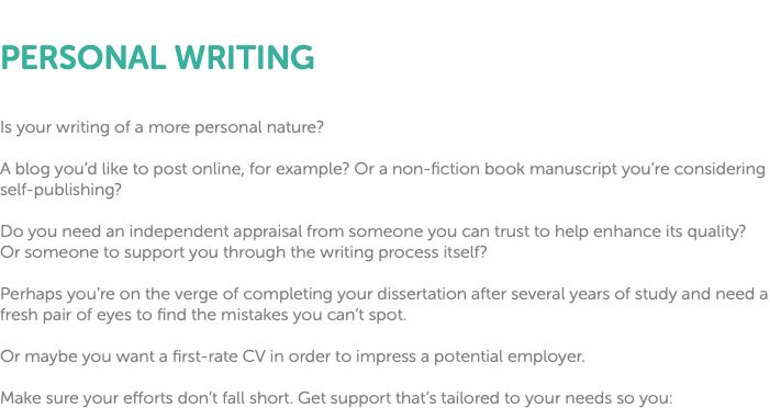  PERSONAL WRITING Is your writing of a more personal nature? A blog you’d like to post online, for example? Or a non-fiction book manuscript you’re considering self-publishing? Do you need an independent appraisal from someone you can trust to help enhance its quality? Or someone to support you through the writing process itself? Perhaps you’re on the verge of completing your dissertation after several years of study and need a fresh pair of eyes to find the mistakes you can’t spot. Or maybe you want a first-rate CV in order to impress a potential employer. Make sure your efforts don’t fall short. Get support that’s tailored to your needs so you: