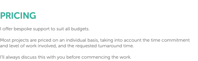  PRICING I offer bespoke support to suit all budgets. Most projects are priced on an individual basis, taking into account the time commitment and level of work involved, and the requested turnaround time. I’ll always discuss this with you before commencing the work.