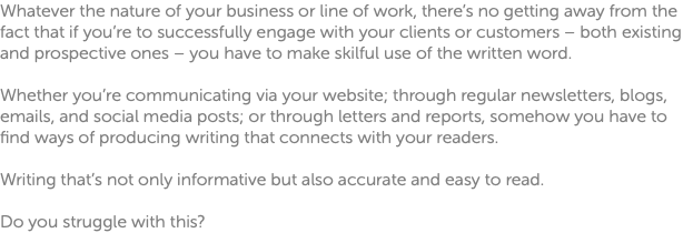 Whatever the nature of your business or line of work, there’s no getting away from the fact that if you’re to successfully engage with your clients or customers – both existing and prospective ones – you have to make skilful use of the written word. Whether you’re communicating via your website; through regular newsletters, blogs, emails, and social media posts; or through letters and reports, somehow you have to find ways of producing writing that connects with your readers. Writing that’s not only informative but also accurate and easy to read. Do you struggle with this?