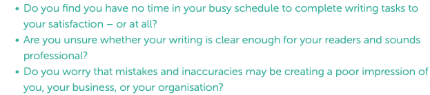 Do you find you have no time in your busy schedule to complete writing tasks to your satisfaction – or at all? Are you unsure whether your writing is clear enough for your readers and sounds professional? Do you worry that mistakes and inaccuracies may be creating a poor impression of you, your business, or your organisation?
