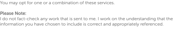 You may opt for one or a combination of these services. Please Note: I do not fact-check any work that is sent to me. I work on the understanding that the information you have chosen to include is correct and appropriately referenced. 