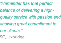 “Harminder has that perfect balance of delivering a high-quality service with passion and showing great commitment to her clients.” SC, Uxbridge