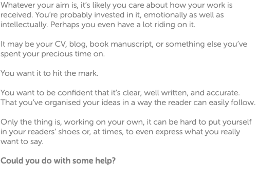 Whatever your aim is, it’s likely you care about how your work is received. You’re probably invested in it, emotionally as well as intellectually. Perhaps you even have a lot riding on it. It may be your CV, blog, book manuscript, or something else you’ve spent your precious time on. You want it to hit the mark. You want to be confident that it’s clear, well written, and accurate. That you’ve organised your ideas in a way the reader can easily follow. Only the thing is, working on your own, it can be hard to put yourself in your readers’ shoes or, at times, to even express what you really want to say. Could you do with some help? 